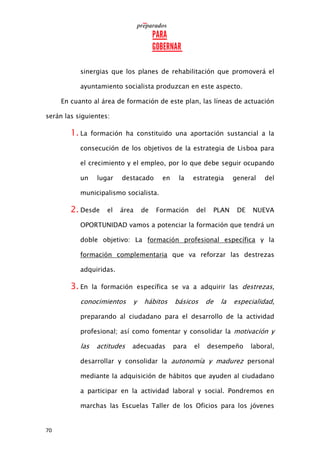 70
sinergias que los planes de rehabilitación que promoverá el
ayuntamiento socialista produzcan en este aspecto.
En cuanto al área de formación de este plan, las líneas de actuación
serán las siguientes:
1. La formación ha constituido una aportación sustancial a la
consecución de los objetivos de la estrategia de Lisboa para
el crecimiento y el empleo, por lo que debe seguir ocupando
un lugar destacado en la estrategia general del
municipalismo socialista.
2. Desde el área de Formación del PLAN DE NUEVA
OPORTUNIDAD vamos a potenciar la formación que tendrá un
doble objetivo: La formación profesional específica y la
formación complementaria que va reforzar las destrezas
adquiridas.
3. En la formación específica se va a adquirir las destrezas,
conocimientos y hábitos básicos de la especialidad,
preparando al ciudadano para el desarrollo de la actividad
profesional; así como fomentar y consolidar la motivación y
las actitudes adecuadas para el desempeño laboral,
desarrollar y consolidar la autonomía y madurez personal
mediante la adquisición de hábitos que ayuden al ciudadano
a participar en la actividad laboral y social. Pondremos en
marchas las Escuelas Taller de los Oficios para los jóvenes
 