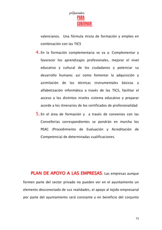71
valencianos. Una fórmula mixta de formación y empleo en
combinación con las TICS
4. En la formación complementaria se va a: Complementar y
favorecer los aprendizajes profesionales, mejorar el nivel
educativo y cultural de los ciudadanos y potenciar su
desarrollo humano; así como fomentar la adquisición y
asimilación de las técnicas instrumentales básicas y
alfabetización informática a través de las TICS, facilitar el
acceso a los distintos niveles sistema educativo y preparar
acorde a los itinerarios de los certificados de profesionalidad
5. En el área de formación y a través de convenios con las
Consellerías correspondientes se pondrán en marcha los
PEAC (Procedimiento de Evaluación y Acreditación de
Competencia) de determinadas cualificaciones.
PLAN DE APOYO A LAS EMPRESAS. Las empresas aunque
formen parte del sector privado no pueden ver en el ayuntamiento un
elemento desconectado de sus realidades, el apoyo al tejido empresarial
por parte del ayuntamiento será constante y en beneficio del conjunto
 