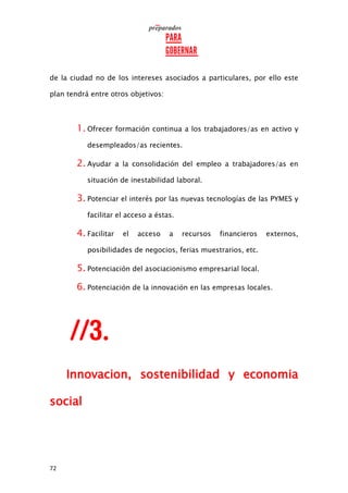 72
de la ciudad no de los intereses asociados a particulares, por ello este
plan tendrá entre otros objetivos:
1. Ofrecer formación continua a los trabajadores/as en activo y
desempleados/as recientes.
2. Ayudar a la consolidación del empleo a trabajadores/as en
situación de inestabilidad laboral.
3. Potenciar el interés por las nuevas tecnologías de las PYMES y
facilitar el acceso a éstas.
4. Facilitar el acceso a recursos financieros externos,
posibilidades de negocios, ferias muestrarios, etc.
5. Potenciación del asociacionismo empresarial local.
6. Potenciación de la innovación en las empresas locales.
Innovacion, sostenibilidad y economia
social
 