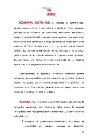 73
ECONOMÍA SOSTENIBLE. El concepto de sostenibilidad,
aunque frecuentemente tergiversado y utilizado de forma equívoca,
consiste en la existencia de condiciones básicamente económicas,
sociales y medioambientales, aunque también políticas, que determinan
el funcionamiento armónico a lo largo del tiempo de un territorio o una
sociedad. O, dicho de otra manera, es una actitud global hacia el
entorno que permita la satisfacción de las necesidades de la actual
generación sin sacrificar las necesidades de las generaciones siguientes.
Es, por tanto, una forma de acción equilibrada de los factores
productivos y las exigencias medioambientales.
Específicamente, el desarrollo económico sostenible plantea
exigencias poco agradables para los partidarios de negocios rápidos y
escasos escrúpulos. Los sostenibilidad económica y el “pelotazo” no
combinan bien. Pero para un gobierno municipal progresista es una
exigencia ineludible, y no solo en la teoría.
PROPUESTAS. Incorporar la dimensión social a las políticas de
desarrollo económico con elementos tales como la equidad
intrageneracional, intergeneracional e interterritorial, la solidaridad y la
calidad de vida.
1. Incorporar los costes medioambientales a los cálculos de
rentabilidad de cualquier iniciativa de desarrollo:
 