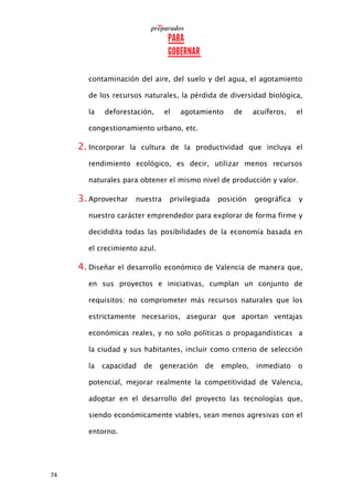 74
contaminación del aire, del suelo y del agua, el agotamiento
de los recursos naturales, la pérdida de diversidad biológica,
la deforestación, el agotamiento de acuíferos, el
congestionamiento urbano, etc.
2. Incorporar la cultura de la productividad que incluya el
rendimiento ecológico, es decir, utilizar menos recursos
naturales para obtener el mismo nivel de producción y valor.
3. Aprovechar nuestra privilegiada posición geográfica y
nuestro carácter emprendedor para explorar de forma firme y
decididita todas las posibilidades de la economía basada en
el crecimiento azul.
4. Diseñar el desarrollo económico de Valencia de manera que,
en sus proyectos e iniciativas, cumplan un conjunto de
requisitos: no comprometer más recursos naturales que los
estrictamente necesarios, asegurar que aportan ventajas
económicas reales, y no solo políticas o propagandísticas a
la ciudad y sus habitantes, incluir como criterio de selección
la capacidad de generación de empleo, inmediato o
potencial, mejorar realmente la competitividad de Valencia,
adoptar en el desarrollo del proyecto las tecnologías que,
siendo económicamente viables, sean menos agresivas con el
entorno.
 