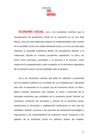 75
ECONOMÍA SOCIAL. Los y las socialistas creemos que la
incorporación de parámetros éticos en la economía no es una idea
difusa, sino una necesidad para mejorar la competitividad y que revierta
en la sociedad. Existe una amplia demanda social, y es una vía clara para
impulsar la actividad económica desde una perspectiva distinta a la
tradicional, basada en criterios puramente capitalistas. La ética, así
como otros principios vinculados a la persona y al entorno, como
mejora de la competitividad, están recogidos en la normativa reguladora
de la economía social y de las entidades que la integran.
Los y las socialistas creemos que debe ser aplicada y promovida
por los poderes públicos en el ámbito de sus competencias, utilizando
para ello lo dispuesto en la propia Ley de Economía Social, es decir,
deben remover obstáculos que impidan el inicio y desarrollo de la
actividad económica por entidades de la economía social, facilitar las
iniciativas, promover los principios y valores de la economía social,
promocionar la formación y readaptación profesional en este tipo de
entidades, facilitar el acceso a los procesos de innovación tecnológica y
organizativa a los emprendedores de economía social, involucrar a los
agentes de la economía social en políticas activas de empleo,
 