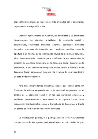 76
especialmente en favor de los sectores más afectados por el desempleo,
dependencia e integración social.
Desde el Ayuntamiento de Valencia, los socialistas y las socialistas
impulsaremos las distintas actividades de economía social –
cooperativas, sociedades anónimas laborales, sociedades limitadas
laborales, empresas de inserción, etc., mediante medidas como la
apertura a las mismas de la contratación municipal de obras y servicios,
el establecimiento de conciertos para la difusión de sus actividades, la
creación de una Mesa Valenciana de la Economía Social. Creemos en la
promoción, el desarrollo y la divulgación de los valores y fórmulas de la
Economía Social, así como el fomento y la creación de empresas dentro
de este modelo económico.
Para ello, desarrollamos iniciativas locales que tienen como fin
fomentar la cultura emprendedora y la actividad empresarial en el
ámbito de la economía social y en las que participan empresas y
entidades pertenecientes a este sector y, en algunos casos, otros
organismos institucionales, como la Consellería de Educación, a través
de planes de formación en los centros escolares
La interlocución pública, y la participación en foros y plataformas
con presencia de los agentes socioeconómicos, es –sin duda- la gran
 