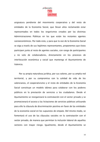 77
asignatura pendiente del movimiento cooperativo y del resto de
entidades de la Economía Social, que llevan años reclamando estar
representados en todos los organismos creados por las distintas
Administraciones Públicas en los que están los restantes agentes
socioeconómicos. Por todo esto, y para que la voz de la Economía Social
se oiga a través de sus legítimos representantes, proponemos que éstos
participen junto al resto de agentes sociales, con rango de participantes
y no solo de colaboradores, directamente en los procesos de
interlocución económica y social que mantenga el Ayuntamiento de
Valencia.
Por su propia naturaleza jurídica, por sus valores, por su amplia red
territorial, y por su compromiso con la calidad de vida de los
valencianos, el cooperativismo y el resto de entidades de la Economía
Social constituye un modelo idóneo para colaborar con los poderes
públicos en la prestación de servicios a los ciudadanos. Desde el
Ayuntamiento se reorganizará la contratación con el sector privado y se
promocionará el acceso a las licitaciones de servicios públicos utilizando
para ello la cláusula de discriminación positiva en favor de las entidades
de la economía social en los supuestos de empate. Del mismo modo, se
fomentará el uso de las cláusulas sociales en la contratación con el
sector privado, de manera que permitan la inclusión laboral de aquellos
sectores con mayor riesgo. Igualmente, desde el Ayuntamiento se
 