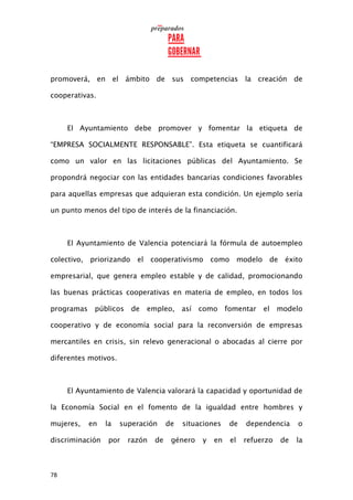 78
promoverá, en el ámbito de sus competencias la creación de
cooperativas.
El Ayuntamiento debe promover y fomentar la etiqueta de
“EMPRESA SOCIALMENTE RESPONSABLE”. Esta etiqueta se cuantificará
como un valor en las licitaciones públicas del Ayuntamiento. Se
propondrá negociar con las entidades bancarias condiciones favorables
para aquellas empresas que adquieran esta condición. Un ejemplo sería
un punto menos del tipo de interés de la financiación.
El Ayuntamiento de Valencia potenciará la fórmula de autoempleo
colectivo, priorizando el cooperativismo como modelo de éxito
empresarial, que genera empleo estable y de calidad, promocionando
las buenas prácticas cooperativas en materia de empleo, en todos los
programas públicos de empleo, así como fomentar el modelo
cooperativo y de economía social para la reconversión de empresas
mercantiles en crisis, sin relevo generacional o abocadas al cierre por
diferentes motivos.
El Ayuntamiento de Valencia valorará la capacidad y oportunidad de
la Economía Social en el fomento de la igualdad entre hombres y
mujeres, en la superación de situaciones de dependencia o
discriminación por razón de género y en el refuerzo de la
 