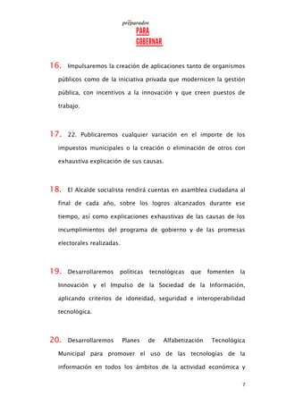 7
16. Impulsaremos la creación de aplicaciones tanto de organismos
públicos como de la iniciativa privada que modernicen la gestión
pública, con incentivos a la innovación y que creen puestos de
trabajo.
17. 22. Publicaremos cualquier variación en el importe de los
impuestos municipales o la creación o eliminación de otros con
exhaustiva explicación de sus causas.
18. El Alcalde socialista rendirá cuentas en asamblea ciudadana al
final de cada año, sobre los logros alcanzados durante ese
tiempo, así como explicaciones exhaustivas de las causas de los
incumplimientos del programa de gobierno y de las promesas
electorales realizadas.
19. Desarrollaremos políticas tecnológicas que fomenten la
Innovación y el Impulso de la Sociedad de la Información,
aplicando criterios de idoneidad, seguridad e interoperabilidad
tecnológica.
20. Desarrollaremos Planes de Alfabetización Tecnológica
Municipal para promover el uso de las tecnologías de la
información en todos los ámbitos de la actividad económica y
 