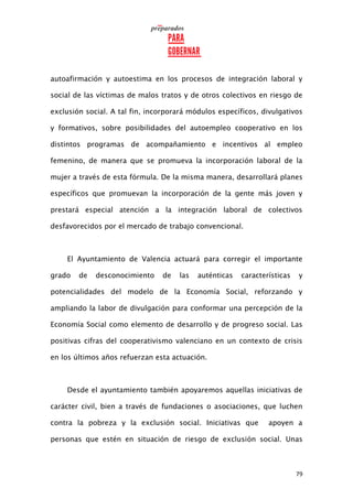 79
autoafirmación y autoestima en los procesos de integración laboral y
social de las víctimas de malos tratos y de otros colectivos en riesgo de
exclusión social. A tal fin, incorporará módulos específicos, divulgativos
y formativos, sobre posibilidades del autoempleo cooperativo en los
distintos programas de acompañamiento e incentivos al empleo
femenino, de manera que se promueva la incorporación laboral de la
mujer a través de esta fórmula. De la misma manera, desarrollará planes
específicos que promuevan la incorporación de la gente más joven y
prestará especial atención a la integración laboral de colectivos
desfavorecidos por el mercado de trabajo convencional.
El Ayuntamiento de Valencia actuará para corregir el importante
grado de desconocimiento de las auténticas características y
potencialidades del modelo de la Economía Social, reforzando y
ampliando la labor de divulgación para conformar una percepción de la
Economía Social como elemento de desarrollo y de progreso social. Las
positivas cifras del cooperativismo valenciano en un contexto de crisis
en los últimos años refuerzan esta actuación.
Desde el ayuntamiento también apoyaremos aquellas iniciativas de
carácter civil, bien a través de fundaciones o asociaciones, que luchen
contra la pobreza y la exclusión social. Iniciativas que apoyen a
personas que estén en situación de riesgo de exclusión social. Unas
 