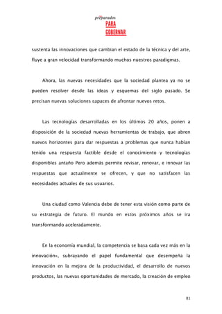 81
sustenta las innovaciones que cambian el estado de la técnica y del arte,
fluye a gran velocidad transformando muchos nuestros paradigmas.
Ahora, las nuevas necesidades que la sociedad plantea ya no se
pueden resolver desde las ideas y esquemas del siglo pasado. Se
precisan nuevas soluciones capaces de afrontar nuevos retos.
Las tecnologías desarrolladas en los últimos 20 años, ponen a
disposición de la sociedad nuevas herramientas de trabajo, que abren
nuevos horizontes para dar respuestas a problemas que nunca habían
tenido una respuesta factible desde el conocimiento y tecnologías
disponibles antaño Pero además permite revisar, renovar, e innovar las
respuestas que actualmente se ofrecen, y que no satisfacen las
necesidades actuales de sus usuarios.
Una ciudad como Valencia debe de tener esta visión como parte de
su estrategia de futuro. El mundo en estos próximos años se ira
transformando aceleradamente.
En la economía mundial, la competencia se basa cada vez más en la
innovación», subrayando el papel fundamental que desempeña la
innovación en la mejora de la productividad, el desarrollo de nuevos
productos, las nuevas oportunidades de mercado, la creación de empleo
 