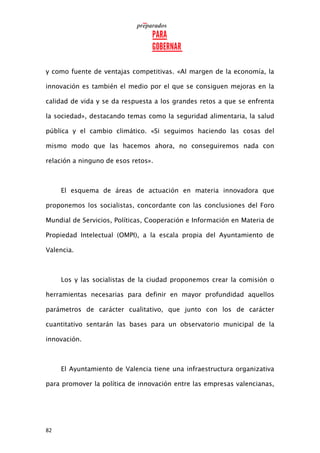 82
y como fuente de ventajas competitivas. «Al margen de la economía, la
innovación es también el medio por el que se consiguen mejoras en la
calidad de vida y se da respuesta a los grandes retos a que se enfrenta
la sociedad», destacando temas como la seguridad alimentaria, la salud
pública y el cambio climático. «Si seguimos haciendo las cosas del
mismo modo que las hacemos ahora, no conseguiremos nada con
relación a ninguno de esos retos».
El esquema de áreas de actuación en materia innovadora que
proponemos los socialistas, concordante con las conclusiones del Foro
Mundial de Servicios, Políticas, Cooperación e Información en Materia de
Propiedad Intelectual (OMPI), a la escala propia del Ayuntamiento de
Valencia.
Los y las socialistas de la ciudad proponemos crear la comisión o
herramientas necesarias para definir en mayor profundidad aquellos
parámetros de carácter cualitativo, que junto con los de carácter
cuantitativo sentarán las bases para un observatorio municipal de la
innovación.
El Ayuntamiento de Valencia tiene una infraestructura organizativa
para promover la política de innovación entre las empresas valencianas,
 