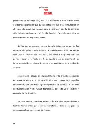84
profesional se han visto obligados/as a abandonarla y del mismo modo
a todos/as aquellos/as que quieran establecer sus ideas innovadoras en
el estupendo marco que supone nuestra posición y que hasta ahora ha
sido infradesarrollado por el Partido Popular. Para ello este plan se
concentrará en las siguientes áreas.
No hay que desconocer en esta tarea la existencia de dos de las
universidades públicas más potentes de nuestro Estado y para esta tarea
será vital la colaboración con estas, así como sus aportaciones, no
podemos tener como hasta la fecha un ayuntamiento de espaldas al que
ha de ser uno de los pilares del crecimiento económico de la ciudad de
Valencia.
Es necesario apoyar al emprendimiento y la creación de nuevas
empresas en Valencia, y con especial atención y apoyo hacia aquellas
innovadoras, que aporten al tejido empresarial de Valencia actividades
de diversificación y de nuevas tecnologías, con alto valor añadido y
potencial de crecimiento.
Por este motivo, conviene estimular la iniciativa emprendedora y
facilitar herramientas que permitan transformar ideas de negocio en
empresas reales y con sentido de futuro.
 