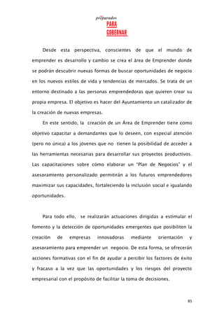 85
Desde esta perspectiva, conscientes de que el mundo de
emprender es desarrollo y cambio se crea el área de Emprender donde
se podrán descubrir nuevas formas de buscar oportunidades de negocio
en los nuevos estilos de vida y tendencias de mercados. Se trata de un
entorno destinado a las personas emprendedoras que quieren crear su
propia empresa. El objetivo es hacer del Ayuntamiento un catalizador de
la creación de nuevas empresas.
En este sentido, la creación de un Área de Emprender tiene como
objetivo capacitar a demandantes que lo deseen, con especial atención
(pero no única) a los jóvenes que no tienen la posibilidad de acceder a
las herramientas necesarias para desarrollar sus proyectos productivos.
Las capacitaciones sobre cómo elaborar un “Plan de Negocios” y el
asesoramiento personalizado permitirán a los futuros emprendedores
maximizar sus capacidades, fortaleciendo la inclusión social e igualando
oportunidades.
Para todo ello, se realizarán actuaciones dirigidas a estimular el
fomento y la detección de oportunidades emergentes que posibiliten la
creación de empresas innovadoras mediante orientación y
asesoramiento para emprender un negocio. De esta forma, se ofrecerán
acciones formativas con el fin de ayudar a percibir los factores de éxito
y fracaso a la vez que las oportunidades y los riesgos del proyecto
empresarial con el propósito de facilitar la toma de decisiones.
 