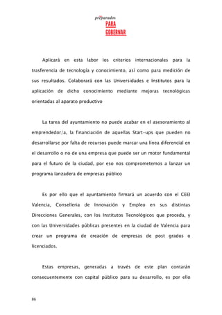 86
Aplicará en esta labor los criterios internacionales para la
trasferencia de tecnología y conocimiento, así como para medición de
sus resultados. Colaborará con las Universidades e Institutos para la
aplicación de dicho conocimiento mediante mejoras tecnológicas
orientadas al aparato productivo
La tarea del ayuntamiento no puede acabar en el asesoramiento al
emprendedor/a, la financiación de aquellas Start-ups que pueden no
desarrollarse por falta de recursos puede marcar una línea diferencial en
el desarrollo o no de una empresa que puede ser un motor fundamental
para el futuro de la ciudad, por eso nos comprometemos a lanzar un
programa lanzadera de empresas público
Es por ello que el ayuntamiento firmará un acuerdo con el CEEI
Valencia, Conselleria de Innovación y Empleo en sus distintas
Direcciones Generales, con los Institutos Tecnológicos que proceda, y
con las Universidades públicas presentes en la ciudad de Valencia para
crear un programa de creación de empresas de post grados o
licenciados.
Estas empresas, generadas a través de este plan contarán
consecuentemente con capital público para su desarrollo, es por ello
 