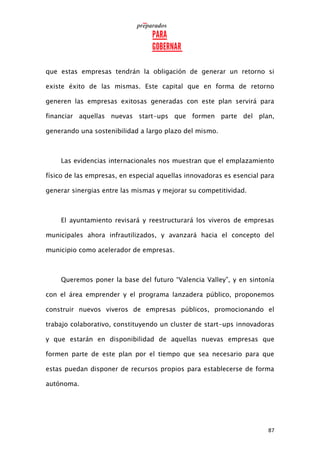 87
que estas empresas tendrán la obligación de generar un retorno si
existe éxito de las mismas. Este capital que en forma de retorno
generen las empresas exitosas generadas con este plan servirá para
financiar aquellas nuevas start-ups que formen parte del plan,
generando una sostenibilidad a largo plazo del mismo.
Las evidencias internacionales nos muestran que el emplazamiento
físico de las empresas, en especial aquellas innovadoras es esencial para
generar sinergias entre las mismas y mejorar su competitividad.
El ayuntamiento revisará y reestructurará los viveros de empresas
municipales ahora infrautilizados, y avanzará hacia el concepto del
municipio como acelerador de empresas.
Queremos poner la base del futuro “Valencia Valley”, y en sintonía
con el área emprender y el programa lanzadera público, proponemos
construir nuevos viveros de empresas públicos, promocionando el
trabajo colaborativo, constituyendo un cluster de start-ups innovadoras
y que estarán en disponibilidad de aquellas nuevas empresas que
formen parte de este plan por el tiempo que sea necesario para que
estas puedan disponer de recursos propios para establecerse de forma
autónoma.
 