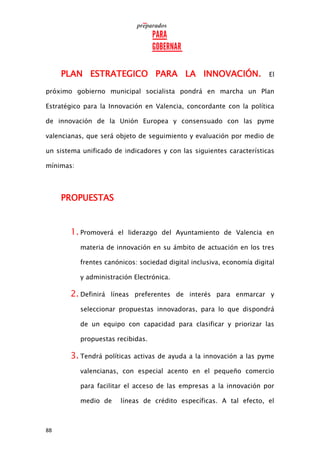 88
PLAN ESTRATEGICO PARA LA INNOVACIÓN. El
próximo gobierno municipal socialista pondrá en marcha un Plan
Estratégico para la Innovación en Valencia, concordante con la política
de innovación de la Unión Europea y consensuado con las pyme
valencianas, que será objeto de seguimiento y evaluación por medio de
un sistema unificado de indicadores y con las siguientes características
mínimas:
PROPUESTAS
1. Promoverá el liderazgo del Ayuntamiento de Valencia en
materia de innovación en su ámbito de actuación en los tres
frentes canónicos: sociedad digital inclusiva, economía digital
y administración Electrónica.
2. Definirá líneas preferentes de interés para enmarcar y
seleccionar propuestas innovadoras, para lo que dispondrá
de un equipo con capacidad para clasificar y priorizar las
propuestas recibidas.
3. Tendrá políticas activas de ayuda a la innovación a las pyme
valencianas, con especial acento en el pequeño comercio
para facilitar el acceso de las empresas a la innovación por
medio de líneas de crédito específicas. A tal efecto, el
 