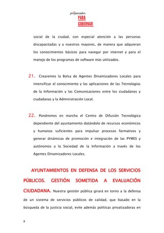 8
social de la ciudad, con especial atención a las personas
discapacitadas y a nuestros mayores, de manera que adquieran
los conocimientos básicos para navegar por internet y para el
manejo de los programas de software más utilizados.
21. Crearemos la Bolsa de Agentes Dinamizadores Locales para
intensificar el conocimiento y las aplicaciones de las Tecnologías
de la Información y las Comunicaciones entre los ciudadanos y
ciudadanas y la Administración Local.
22. Pondremos en marcha el Centro de Difusión Tecnológica
dependiente del ayuntamiento dotándolo de recursos económicos
y humanos suficientes para impulsar procesos formativos y
generar dinámicas de promoción e integración de las PYMES y
autónomos a la Sociedad de la Información a través de los
Agentes Dinamizadores Locales.
AYUNTAMIENTOS EN DEFENSA DE LOS SERVICIOS
PÚBLICOS. GESTIÓN SOMETIDA A EVALUACIÓN
CIUDADANA. Nuestra gestión pública girará en torno a la defensa
de un sistema de servicios públicos de calidad, que basado en la
búsqueda de la justicia social, evite además políticas privatizadoras en
 