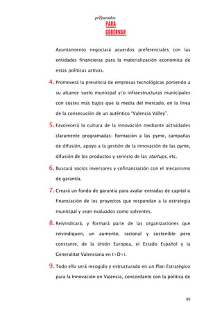 89
Ayuntamiento negociará acuerdos preferenciales con las
entidades financieras para la materialización económica de
estas políticas activas.
4. Promoverá la presencia de empresas tecnológicas poniendo a
su alcance suelo municipal y/o infraestructuras municipales
con costes más bajos que la media del mercado, en la línea
de la consecución de un auténtico “Valencia Valley”.
5. Favorecerá la cultura de la innovación mediante actividades
claramente programadas: formación a las pyme, campañas
de difusión, apoyo a la gestión de la innovación de las pyme,
difusión de los productos y servicio de las startups, etc.
6. Buscará socios inversores y cofinanciación con el mecanismo
de garantía.
7. Creará un fondo de garantía para avalar entradas de capital o
financiación de los proyectos que respondan a la estrategia
municipal y sean evaluados como solventes.
8. Reivindicará, y formará parte de las organizaciones que
reivindiquen, un aumento, racional y sostenible pero
constante, de la Unión Europea, el Estado Español y la
Generalitat Valenciana en I+D+i.
9. Todo ello será recogido y estructurado en un Plan Estratégico
para la Innovación en Valencia, concordante con la política de
 