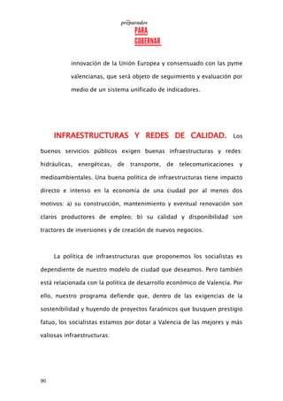 90
innovación de la Unión Europea y consensuado con las pyme
valencianas, que será objeto de seguimiento y evaluación por
medio de un sistema unificado de indicadores.
INFRAESTRUCTURAS Y REDES DE CALIDAD. Los
buenos servicios públicos exigen buenas infraestructuras y redes:
hidráulicas, energéticas, de transporte, de telecomunicaciones y
medioambientales. Una buena política de infraestructuras tiene impacto
directo e intenso en la economía de una ciudad por al menos dos
motivos: a) su construcción, mantenimiento y eventual renovación son
claros productores de empleo; b) su calidad y disponibilidad son
tractores de inversiones y de creación de nuevos negocios.
La política de infraestructuras que proponemos los socialistas es
dependiente de nuestro modelo de ciudad que deseamos. Pero también
está relacionada con la política de desarrollo económico de Valencia. Por
ello, nuestro programa defiende que, dentro de las exigencias de la
sostenibilidad y huyendo de proyectos faraónicos que busquen prestigio
fatuo, los socialistas estamos por dotar a Valencia de las mejores y más
valiosas infraestructuras:
 