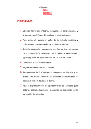 91
PROPUESTAS
1. Solución ferroviaria integral, incluyendo el túnel pasante, y
armónica con el Parque Central como intercambiador.
2. Plan global de puesta en valor de la fachada marítima y
ordenación y puesta en valor de la dársena interior.
3. Solución ordenada y respetuosa con los barrios colindantes
de la comunicación del Puerto con el Corredor Mediterráneo,
y prolongación del soterramiento de las vías de Serrería.
4. Completar el trazado del Metro.
5. Mejorar el acceso oeste a la ciudad.
6. Recuperación de El Cabanyal, conservando su historia y su
esencia de manera moderna y avanzada, y permitiendo el
acceso al mar sin devastar el barrio.
7. Revisar el planeamiento de aparcamientos de la ciudad para
dotar de acceso a los mismos a aquellos barrios donde existe
saturación de vehículos
 