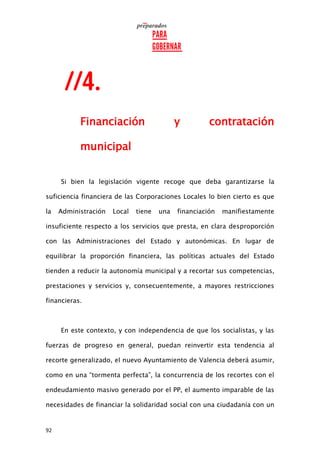 92
Financiación y contratación
municipal
Si bien la legislación vigente recoge que deba garantizarse la
suficiencia financiera de las Corporaciones Locales lo bien cierto es que
la Administración Local tiene una financiación manifiestamente
insuficiente respecto a los servicios que presta, en clara desproporción
con las Administraciones del Estado y autonómicas. En lugar de
equilibrar la proporción financiera, las políticas actuales del Estado
tienden a reducir la autonomía municipal y a recortar sus competencias,
prestaciones y servicios y, consecuentemente, a mayores restricciones
financieras.
En este contexto, y con independencia de que los socialistas, y las
fuerzas de progreso en general, puedan reinvertir esta tendencia al
recorte generalizado, el nuevo Ayuntamiento de Valencia deberá asumir,
como en una “tormenta perfecta”, la concurrencia de los recortes con el
endeudamiento masivo generado por el PP, el aumento imparable de las
necesidades de financiar la solidaridad social con una ciudadanía con un
 
