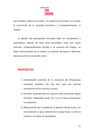 93
paro elevado y pobreza creciente, y la urgencia de promover con ayudas
el crecimiento de la actividad económica y consiguientemente, el
empleo.
La gestión del presupuesto municipal debe ser transparente y
participativa; además de tener otras prioridades como una mayor
inversión, fundamentalmente dirigida a un aumento del empleo, un
mejor mantenimiento de la ciudad y un aumento del gasto en Bienestar
Social para evitar la exclusión social:
PROPUESTAS
1. Remodelación profunda de la estructura del Presupuesto
municipal, repetitiva año tras año, para una racional
reasignación de los recursos escasos.
2. Distribuir racionalmente los recursos entre el presente (gasto
corriente, solidaridad social, etc.) y en el futuro (inversiones
en proyectos).
3. Reforzamiento de la calidad de la gestión tributaria para, sin
necesidad de un gran aumento de la carga fiscal, se evite la
evasión y se mejore la recaudación.
 