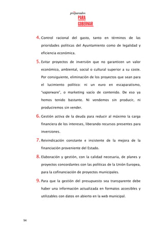 94
4. Control racional del gasto, tanto en términos de las
prioridades políticas del Ayuntamiento como de legalidad y
eficiencia económica.
5. Evitar proyectos de inversión que no garanticen un valor
económico, ambiental, social o cultural superior a su coste.
Por consiguiente, eliminación de los proyectos que sean para
el lucimiento político: ni un euro en escaparatismo,
“vaporware”, o marketing vacío de contenido. De eso ya
hemos tenido bastante. Ni vendemos sin producir, ni
produciremos sin vender.
6. Gestión activa de la deuda para reducir al máximo la carga
financiera de los intereses, liberando recursos presentes para
inversiones.
7. Reivindicación constante e insistente de la mejora de la
financiación proveniente del Estado.
8. Elaboración y gestión, con la calidad necesaria, de planes y
proyectos concordantes con las políticas de la Unión Europea,
para la cofinanciación de proyectos municipales.
9. Para que la gestión del presupuesto sea transparente debe
haber una información actualizada en formatos accesibles y
utilizables con datos en abierto en la web municipal.
 