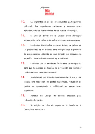 95
10. La implantación de los presupuestos participativos,
utilizando los organismos existentes y creando otros
aprovechando las posibilidades de las nuevas tecnologías.
11. El Consejo Social de la Ciudad debe participar
activamente en la elaboración del proyecto de presupuestos.
12. Las Juntas Municipales serán un ámbito de debate de
las prioridades de los barrios para incorporarlos al proyecto
de presupuestos. Además de que tendrán un presupuesto
específico para su funcionamiento y actividades.
13. La deuda con las entidades financieras se renegociará
para que la cantidad dedicada a su devolución sea la menor
posible en cada presupuesto anual.
14. Se elaborará una Plan de Fomento de la Eficiencia que
incluya una reducción de gastos superfluos, reducción de
gastos en propaganda y publicidad así como otros
superfluos.
15. Aprobar un Código de buenas prácticas para
reducción del gasto.
16. Se exigirá un plan de pagos de la deuda de la
Generalitat Valenciana.
 