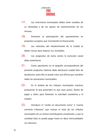 96
17. Las inversiones municipales deben tener estudios de
su idoneidad y de los gastos de mantenimiento de las
mismas.
18. Promover la participación del ayuntamiento en
proyectos europeos que incrementen la financiación.
19. Los contratos del mantenimiento de la ciudad se
deben revisar para mejorar sus resultados.
20. Los programas de lucha contra la exclusión social
debe aumentarse.
21. Como apuntamos en el epígrafe correspondiente del
presente programa Valencia debe declararse ciudad libre de
desahucios, para ello se puede crear una oficina que coordine
todas las actuaciones municipales.
22. En el ámbito de los tributos municipales nuestras
propuestas lo que pretenden es que sean justos, fáciles de
pagar y útiles para fomentar la actividad económica y el
empleo.
23. Introducir el “recibo en documento único” o “cuenta
corriente tributaria” que incluya el total de los tributos
municipales de un mismo contribuyente anualmente, y que la
cantidad total se pueda pagar hasta en doce mensualidades
sin intereses.
 