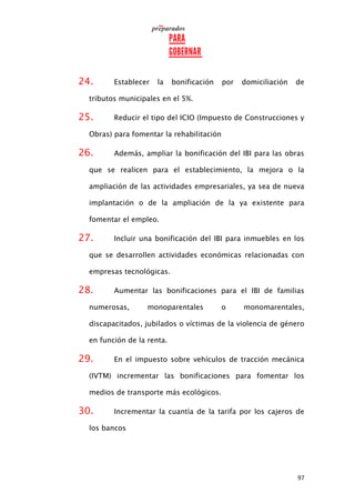 97
24. Establecer la bonificación por domiciliación de
tributos municipales en el 5%.
25. Reducir el tipo del ICIO (Impuesto de Construcciones y
Obras) para fomentar la rehabilitación
26. Además, ampliar la bonificación del IBI para las obras
que se realicen para el establecimiento, la mejora o la
ampliación de las actividades empresariales, ya sea de nueva
implantación o de la ampliación de la ya existente para
fomentar el empleo.
27. Incluir una bonificación del IBI para inmuebles en los
que se desarrollen actividades económicas relacionadas con
empresas tecnológicas.
28. Aumentar las bonificaciones para el IBI de familias
numerosas, monoparentales o monomarentales,
discapacitados, jubilados o víctimas de la violencia de género
en función de la renta.
29. En el impuesto sobre vehículos de tracción mecánica
(IVTM) incrementar las bonificaciones para fomentar los
medios de transporte más ecológicos.
30. Incrementar la cuantía de la tarifa por los cajeros de
los bancos
 
