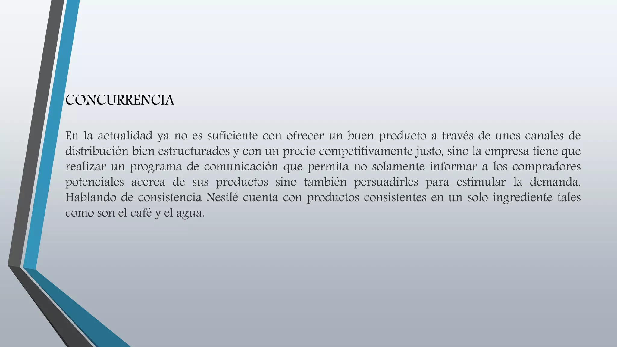 CONCURRENCIA
En la actualidad ya no es suficiente con ofrecer un buen producto a través de unos canales de
distribución bien estructurados y con un precio competitivamente justo, sino la empresa tiene que
realizar un programa de comunicación que permita no solamente informar a los compradores
potenciales acerca de sus productos sino también persuadirles para estimular la demanda.
Hablando de consistencia Nestlé cuenta con productos consistentes en un solo ingrediente tales
como son el café y el agua.
 