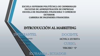 ESCUELA SUPERIOR POLITÉCNICA DE CHIMBORAZO
FACULTAD DE ADMINISTRACIÓN DE EMPRESAS
ESCUELA DE INGENIERÍA FINANCIERA Y COMERCIO
EXTERIOR
CARRERA DE INGENIERÍA FINANCIERA
INTRODUCCIÒN AL MARKETING
INTEGRANTES:
Carolina Guamán
Angie Tapasco
Jaime Tapia
DOCENTE:
MÒNICA IZURIETA
CURSO:
TERCERO “2”
RIOBAMBA - ECUADOR
 