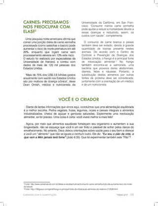 CUIDADOSCOMAALIMENTAÇÃO
2
Fonte:http://www.portalnatural.com.br/dietas-e-receitas/nutricao/consumir-carne-vermelha-todo-dia-aumenta-risco-de-morte-
diz-estudo
3
Fonte:http://180graus.com/geral/frango-e-principal-fonte-de-intoxicacao-alimentar-diz-relatorio-212039.html
UniversidadedaCalifórnia,em SanFran-
cisco."Consumirmenos carne vermelha
podeajudarareduziramortalidadedevidoa
essas doenças e reduzindo,assim,os
custoscomsaúde”,complementa.
O consumo decarnebrancaepeixes
também deveserevitado,devidoàgrande
quantidade de toxinas presente nestes
animais.De acordo com o Centro de
Controle e Prevenção de Doenças dos
EstadosUnidos,ofrangoéaprincipalfonte
de intoxicação alimentar.3
No frango
tambémtambém encontra-se a salmonela,uma
bactéria que provoca dores abdominais,
diarreia, febre e náuseas. Portanto, a
substituição destes alimentos poroutras
fontesdeproteínadeveserconsiderada,
juntamentecomaorientaçãodeummédico
edeumnutricionista.
 