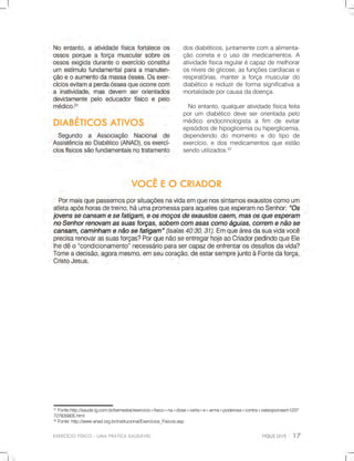 EXERCÍCIOFÍSICO-UMAPRÁTICASAUDÁVEL
21
Fonte:http://saude.ig.com.br/bemestar/exercicio+fisico+na+dose+certa+e+arma+poderosa+contra+osteoporose/n1237
727835605.html
22
Fonte:http://www.anad.org.br/institucional/Exercicios_Fisicos.asp
dosdiabéticos,juntamentecomaalimenta-
çãocorretaeousodemedicamentos.A
atividadefísicaregularécapazdemelhorar
osníveisdeglicose,asfunçõescardíacase
respiratórias,manteraforçamusculardo
diabéticoereduzirdeformasignificativaa
mortalidadeporcausadadoença.
Noentanto,qualqueratividadefísicafeita
porum diabéticodeveserorientadapelo
médico endocrinologista a fim de evitar
episódiosdehipoglicemiaouhiperglicemia,
dependendo do momento e do tipo de
exercício,edosmedicamentosqueestão
sendoutilizados.22
 