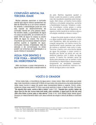 ÁGUA-PORQUEPRECISAMOSDELA?
9
Fonte:http://www.jornalpequeno.com.br/2010/7/5/desidratacao-em-idoso-pode-levar-a-confusao-mental-123361.htm
10
Fonte:Livro“God’sHealingWay”,MaryAnnMcNeilus,M.D.,FourthPrinting,1998.
11
Fonte:Livro“God’sHealingWay”,MaryAnnMcNeilus,M.D.
da pele.Banhos regulares ajudam a
limparapeledapoeiraeoutrassubstân-
ciasnãosaudáveisexpelidaspelatranspi-
ração.Alémdisso,umbanhomornodiário
melhoraacirculaçãosanguínea,aumenta
aflexibilidademuscular,fortaleceosiste-
maimunológicocontragripeseoutras
doenças,ajudaosórgãosdigestivos,re-
vigoraamente(acalmaosnervoseativaa
circulaçãocerebral)erelaxaocorpo.10
Aáguafriapodeajudarareduzirafebre
eaáguaquentepodeaquecerum corpo
com hipotermia,além deaumentaracir-
culaçãosanguínea.Umbanhomornofre-
quentementeajudapessoasquesofrem
deinsôniaasentirem maissonoànoite.
Terminarobanhocomumaducharápida
deáguafriaprotegeocorpocontrain-
fecçõesporfecharosporosem vezde
deixá-losabertoscom oefeitodaágua
quente.O banhofriotambém servede
ajudaparapessoasquesesentem muito
sonolentasoudeprimidasedesanimadas,
revigorando as atividades cerebrais.11
Aproprie-sedosbenefíciosinternoseex-
ternosdaáguaparaasuasaúde.
 
