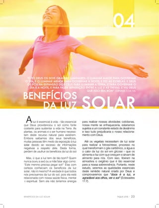 BENEFÍCIOSDALUZSOLAR
Aluzéessencialàvida–tãoessencial
queDeusprovidenciouosolcomofonte
costanteparasustentaravidanaTerra.As
plantas,osanimaiseoserhumanonecessi-
tam deste recurso naturalpara existirem.
Embora saibamos dos seus benefícios,
muitaspessoastêmmedodaexposiçãoàluz
solarsolardevido ao excesso de informações
negativas a respeito dela.Desta forma,
perdemdeusufruirosbenefíciosdaluzdosol.
Mas,oquealuztem detãobom?Quem
nuncaouviuaavóouamãefalaralgocomo:
“Estemeninoprecisapegarsol!”Elascom
certeza conheciam os benefícios da luz
solar,nãoémesmo?Averdadeéquetodos
nósprecisamosdaluzdosol,poiselaestá
relacionadacomnossasaúdefísica,mental
eeespiritual.Sem elanãoteríamosenergia
 