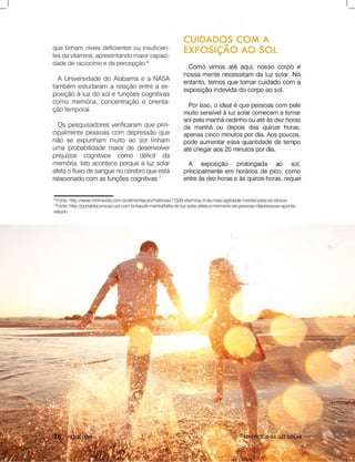 BENEFÍCIOSDALUZSOLAR
6
Fonte:http://www.minhavida.com.br/alimentacao/materias/11500-vitamina-d-da-mais-agilidade-mental-para-os-idosos
7
Fonte:http://portaldocoracao.uol.com.br/saude-mental/falta-de-luz-solar-afeta-a-memoria-de-pessoas-depressivas-aponta-
estudo
quetinham níveisdeficientesouinsuficien-
tesdavitamina,apresentandomaiorcapaci-
dadederaciocínioedepercepção.6
AUniversidadedoAlabamaeaNASA
também estudaram arelaçãoentreaex-
posiçãoàluzdosolefunçõescognitivas
comomemória,concentraçãoeorienta-
çãotemporal.
Ospesquisadoresverificaram queprin-
cipalmentepessoascom depressãoque
nãoseexpunham muitoaosoltinham
umaprobabilidademaiordedesenvolver
prejuízos cognitivos como déficit da
memória.Istoaconteceporquealuzsolar
afetaofluxodesanguenocérebroqueestá
relacionadocomasfunçõescognitivas.relacionadocomasfunçõescognitivas.7
 