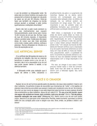 BENEFÍCIOSDALUZSOLAR
8
Fonte:http://www.portalnatural.com.br/vida-saudavel/saude-e-bem-estar/luz-solar-uma-aliada-da-sua-saude
9
Fonte:http://www.blogvalesaude.com.br/danos-da-luz-artificial-a-pele/
10
Fonte:http://saude.abril.com.br/
11
Fonte:http://www1.folha.uol.com.br/equilibrioesaude/860258-luz-artificial-pode-afetar-qualidade-do-sono-pressao-sanguinea
-e-diabetes.shtml
envelhecimentodapeleeosurgimentode
manchas.Apesar de os danos serem
menores em comparação aos danos
causadospelaradiaçãosolar,osefeitosda
radiação da luz artificial podem ser
irreversíveisem longoprazo.Porisso,é
importante o uso de protetorsolarem
ambientesambientes fechados que contenham luz
artificialparaaproteçãodevidadapele.9
Além disso,a exposição à luzelétrica
antesdedormirpodeafetarosníveisde
melatonina,queéumhormônioresponsável
pelaregularizaçãodosono.A exposição
contínuaàluzartificialànoitenãopermite
queocorporelaxeporqueinterpretaque
aindaédia.10
Um estudodaEscoladeMe-
dicinadicinadeHarvardverificouqueaexposição
àluzdoquartonashorasanterioresaosono
reduzemmaisde50%osníveisdemelato-
nina,prejudicando,assim,aqualidadedo
sono.Oaumentodapressãoarterialeoau-
mentodoriscodediabetestambém foram
relacionadoscom alongaexposiçãoàluz
artificial.11
Porisso,aochegaràsuacasaànoite,
procuremanterbaixooníveldeluminosi-
dade.Eviteficaratétardenainternetou
dormircom atelevisãoligada.Seusono
serámelhor!
 