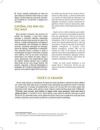 COMOSERTEMPERANTE?
5
Fonte:MELGOSA,J.MentePositiva.1.ed.CasaPublicadoraBrasileira.Tatuí:2010,p.99.
6
Fonte:http://vip.abril.com.br/edicoes/285/energeticos-afinal-qual-dose-boa-550771/
decafeínapordia(acimadeduasoutrêsxí-
carasdecafécoado),apessoadesenvolve
umquadrodeintoxicaçãoqueabrangeuma
sériedesintomasfísicoseemocionaiscomo:
agitação,nervosismo,insônia,problemasdi-
gestivos,tensãomuscular,taquicardia,agita-
çãopsicomotoraedificuldadeparapensare
falar.5
Assimcomoocaféebebidasquecontém
cafeína,oconsumodeenergéticostambém
deveserabandonado.Paraseterideiada
quantidadedecafeínapresenteembebidas
energéticas,200mldecafécoado(1copo
cheio)tem aproximadamente80a100mg
decafeína,omesmoque240mldeRedBull
(bebida(bebida energética). A Cocaine (nova
bebida energética)contém 280 mg de
cafeínaem 240mldabebida.O usode
apenasduaslatasdeenergéticoésuficiente
paraprovocaransiedade,agitação,insônia,
tremores,náuseas,diarreia,fortesdoresde
cabeçaepalpitaçõescardíacas.6
Então,sevocêquiserpreservarasua
saúdefísicaeemocional,eliminedoseu
regimealimentarasbebidasquecontenham
cafeína.
 