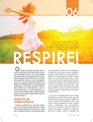 RESPIRE!
ocorpotambém.Esserecursomaravilhoso
écompostopordiversosgases:nitrogênio,
oxigênio,gáscarbônicoeorestantedehi-
drogênioegasesnobres.Quandorespira-
mos,oarédistribuídoparatodooorga-
nismoatravésdacirculaçãosanguíneacom
aajudadosglóbulosvermelhoseparticipa
detodasasreaçõesqueenvolvem agli-
cose,principalfontedeenergiadonosso
corpo.Sem ele,nossocorponãofunciona-
riaporquenãoteriaenergiaparasuasdiver-
sasatividades.
Oarpurotemrelaçãodiretacomanossa
saúdefísicaemental.Elerevigora,alimenta
edesintoxicatodasascélulaseórgãosdo
corpohumano.Osbenefíciosdoarsão
muitos:refrescaefortaleceocorpo,melhora
nossa capacidade de concentração,
raciocínioememória,melhoraosono,di-
minuiminuiaansiedade,ocansaçoeoestresse,
estimulaoapetite,auxiliaadigestão,dá
 