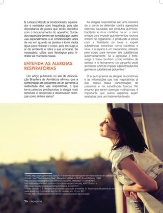 RESPIRE!
6
Fonte:http://style.greenvana.com/2011/ar-dentro-de-casa-pode-ser-mais-poluido-do-que-na-rua/
7
Fonte:livro“God’sHealingWay”,MaryAnnMcNeilus,M.D.,FourthPrinting,1998;
http://revistacrescer.globo.com/Revista/Crescer/0,,EMI62307-17334,00.html,
http://planetasustentavel.abril.com.br/noticia/saude/conteudo_400723.shtmle
http://www.saudeintegral.com/artigos/respirar-e-viver.html
88
Fonte:Galvão,CE.Alergiasrespiratóriasepoluiçãoambiental.In:AssociaçãoBrasileiradeAsmáticos.Disponívelem:
www.sbasp.org.br/jornaldet.asp?id=32.Acessoem:10jun.2011.
9
Fonte:http://drauziovarella.com.br/wiki-saude/doencas-da-poluicao/
Asalergiasrespiratóriassãoumamaneira
deocorposedefendercontraagressões
externascausadasporprodutosquímicos,
bactériasevíruscontidosnoar:onariz
entopeparaimpedirqueelementosnocivos
entrem noorganismo,éproduzidaacoriza
com a finalidade de lavar e expelir
substânciassubstâncias estranhas como bactérias e
vírus,eoespirroéum mecanismoutilizado
pelocorpopararemovertaissubstâncias
automaticamente.Seaagressãoéforte,
surgeatossetambém comotentativade
defesa,eofechamentodagargantapode
acontecerafimdeimpedirapenetraçãodos
germesesubstânciaspoluentes.germesesubstânciaspoluentes.9
Oarpuroprevineasalergiasrespiratórias
easinflamaçõesdasviasrespiratóriasjá
que possui baixa concentração de
poluentes e de substâncias tóxicas.No
entanto,porseremdoençasmultifatoriais,é
importante que outros aspectos sejam
avaliadosparaumtratamentodevido.
 