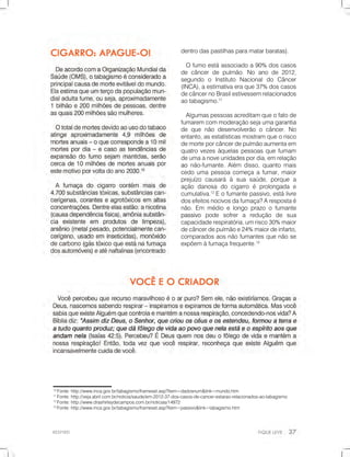 RESPIRE!
10
Fonte:http://www.inca.gov.br/tabagismo/frameset.asp?item=dadosnum&link=mundo.htm
11
Fonte:http://veja.abril.com.br/noticia/saude/em-2012-37-dos-casos-de-cancer-estarao-relacionados-ao-tabagismo
12
Fonte:http://www.drashirleydecampos.com.br/noticias/14972
13
Fonte:http://www.inca.gov.br/tabagismo/frameset.asp?item=passivo&link=tabagismo.htm
dentrodaspastilhasparamatarbaratas).
Ofumoestáassociadoa90% doscasos
decâncerdepulmão.Noanode2012,
segundo o Instituto Nacionaldo Câncer
(INCA),aestimativaeraque37%doscasos
decâncernoBrasilestivessemrelacionados
aotabagismo.11
Algumaspessoasacreditamqueofatode
fumaremcommoderaçãosejaumagarantia
dequenãodesenvolverãoocâncer.No
entanto,asestatísticasmostramqueorisco
demorteporcâncerdepulmãoaumentaem
quatrovezesàquelaspessoasquefumam
deumaanoveunidadespordia,emrelação
aoaonão-fumante.Além disso,quantomais
cedoumapessoacomeçaafumar,maior
prejuízo causaráàsuasaúde,porquea
açãodanosadocigarroéprolongadae
cumulativa.12
Eofumantepassivo,estálivre
dosefeitosnocivosdafumaça?Arespostaé
não.Em médioelongoprazoofumante
passivopassivo pode sofrera redução de sua
capacidaderespiratória,umrisco30%maior
decâncerdepulmãoe24%maiordeinfarto,
comparadosaosnãofumantesquenãose
expõemàfumaçafrequente.13
 