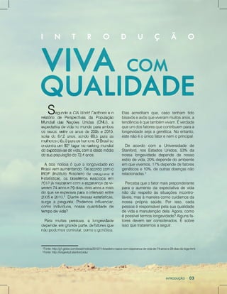 1
Fonte:http://g1.globo.com/brasil/noticia/2012/11/brasileiro-nasce-com-esperanca-de-vida-de-74-anos-e-29-dias-diz-ibge.html
2
Fonte:http://longevity3.stanford.edu/
Elasacreditam que,caso tenham tido
bisavóseavósqueviverammuitosanos,a
tendênciaéquetambémvivam.Éverdade
queumdosfatoresquecontribuemparaa
longevidadesejaagenética.Noentanto,
estenãoéoúnicofatorenemoprincipal.
De acordo com a Universidade de
Stanford,nosEstadosUnidos,53% da
nossa longevidade depende de nosso
estilodevida,20%dependedoambiente
emquevivemos,17%dependedefatores
genéticose10%,deoutrasdoençasnão
relacionadas.2
Percebaqueofatormaispreponderante
paraoaumentodaexpectativadevida
nãodizrespeitoàssituaçõesincontro-
láveis,masàmaneiracomocuidamosda
nossa própria saúde.Porisso,cada
pessoaéresponsávelpelasuaqualidade
devidaemanutençãodela.Agora,como
éépossíveltermoslongevidade?Algunsfa-
toresdevem serconsiderados.Ésobre
issoquetrataremosaseguir.
 