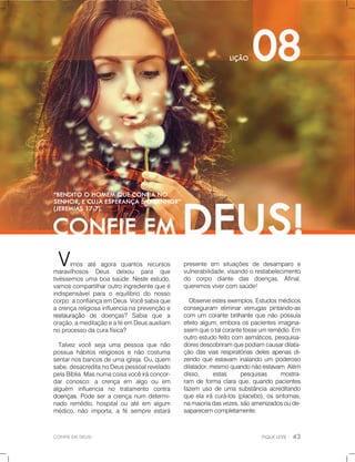 CONFIEEMDEUS!
presente em situaçõesde desamparo e
vulnerabilidade,visandoorestabelecimento
do corpo diante das doenças. Afinal,
queremosvivercomsaúde!
Observeestesexemplos.Estudosmédicos
conseguiram eliminarverrugaspintando-as
com um corantebrilhantequenãopossuía
efeitoalgum,emboraospacientesimagina-
ssemssemqueotalcorantefosseumremédio.Em
outroestudofeitocomasmáticos,pesquisa-
doresdescobriramquepodiamcausardilata-
çãodasviasrespiratóriasdelesapenasdi-
zendoqueestavam inalandoum poderoso
dilatador,mesmoquandonãoestavam.Além
disso, estas pesquisas mostra-
ram deformaclaraque,quandopacientes
fazem usodeumasubstânciaacreditando
queelairácurá-los(placebo),ossintomas,
namaioriadasvezes,sãoamenizadosoude-
saparecemcompletamente.
Vimos até agora quantos recursos
maravilhosos Deus deixou para que
tivéssemosumaboasaúde.Nesteestudo,
vamoscompartilharoutroingredientequeé
indispensávelparao equilíbrio do nosso
corpo:aconfiançaemDeus.Vocêsabiaque
acrençareligiosainfluencianaprevençãoe
restauraçãorestauração de doenças? Sabia que a
oração,ameditaçãoeaféemDeusauxiliam
noprocessodacurafísica?
Talvezvocêsejaumapessoaquenão
possuahábitosreligiososenãocostuma
sentarnosbancosdeumaigreja.Ou,quem
sabe,desacreditanoDeuspessoalrevelado
pelaBíblia.Masnumacoisavocêiráconcor-
darconosco:a crença em algo ou em
alguém influencia no tratamento contra
doenças.doenças.Podeseracrençanum determi-
nadoremédio,hospitalouatéem algum
médico,nãoimporta,afésempreestará
 