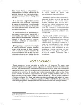CONFIEEMDEUS!
8
Fonte:http://amigosdeoracao.wordpress.com/2012/10/17/especialista-conclui-que-fe-influencia-longevidade/
9
Fonte:PsicologiadaSaúde.
10
Fonte:http://emedix.uol.com.br/not/not2000/00jun04psi-apa-aos-religiao.php
tendênciadeseremestimuladosacuidarem
da própria saúde de acordo com
orientaçõesemandamentosbíblicos.
Atémesmopessoasquesetornamreligio-
sasdepoisdealgumtempodevida,quando
já são adultas ou até mesmo idosas,
recebem benefíciosdestaescolha,princi-
palmentenosâmbitospsicológicoesocial:
avidaganhaum novosentido,novasami-
zadessãoformadas,eodesenvolvimento
daesperançaproduzumaumentodaquali-
dadedasaúdee,portanto,colaborampara
alongevidade.
Apráticadafétambém contribuiparao
aumentodaexpectativadevida.Segundo
umarevisãode42estudosqueexaminaram
125.826 pessoas, publicada na revista
científicaHealthPsychology,9
aidaregularà
igrejaestárelacionadaaum maiorperíodo
devida.Deacordocomosestudos,alémde
frequentarfrequentarumaigreja,sermembrodeuma
organização religiosa,participarde ativi-
dadesrelacionadasàigrejaeafrequência
de orações também contribuem para a
longevidade.10
 
