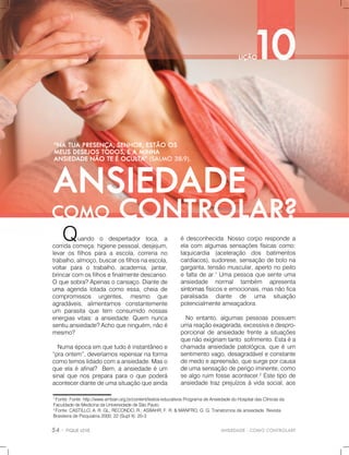 ANSIEDADE-COMOCONTROLAR?
1
Fonte:Fonte:http://www.amban.org.br/content/textos-educativosProgramadeAnsiedadedoHospitaldasClínicasda
FaculdadedeMedicinadaUniversidadedeSãoPaulo.
2
Fonte:CASTILLO,A.R.GL;RECONDO,R.;ASBAHR,F.R.&MANFRO,G.G.Transtornosdeansiedade.Revista
BrasileiradePsiquiatria2000;22(SuplII):20-3
édesconhecida.Nossocorporespondea
elacom algumassensaçõesfísicascomo:
taquicardia (aceleração dos batimentos
cardíacos),sudorese,sensaçãodebolona
garganta,tensãomuscular,apertonopeito
efaltadear.1
Umapessoaquesenteuma
ansiedade normal também apresenta
sintomassintomasfísicoseemocionais,masnãofica
paralisada diante de uma situação
potencialmenteameaçadora.
Noentanto,algumaspessoaspossuem
umareaçãoexagerada,excessivaedespro-
porcionaldeansiedadefrenteasituações
quenãoexigiriamtantosofrimento.Estaéa
chamadaansiedadepatológica,queéum
sentimentovago,desagradáveleconstante
demedoeapreensão,quesurgeporcausa
dedeumasensaçãodeperigoiminente,como
sealgoruim fosseacontecer.2
Estetipode
ansiedadetrazprejuízosàvidasocial,aos
Quando o despertador toca, a
corridacomeça:higienepessoal,desjejum,
levarosfilhosparaaescola,correriano
trabalho,almoço,buscarosfilhosnaescola,
voltarpara o trabalho,academia,jantar,
brincarcomosfilhosefinalmentedescanso.
Oquesobra?Apenasocansaço.Diantede
umaumaagendalotadacomoessa,cheiade
compromissos urgentes, mesmo que
agradáveis,alimentamos constantemente
um parasitaquetem consumido nossas
energiasvitais:aansiedade.Quem nunca
sentiuansiedade?Achoqueninguém,nãoé
mesmo?
Numaépocaemquetudoéinstantâneoe
“praontem”,deveríamosrepensarnaforma
comotemoslidadocomaansiedade.Maso
queelaéafinal? Bem,aansiedadeéum
sinalquenospreparaparaoquepoderá
acontecerdiantedeumasituaçãoqueainda
 