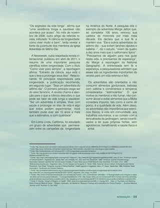 3
Fonte:http://saude.terra.com.br/bem-estar/pessoas-felizes-vivem-mais-diz-estudo,0f883f04c2f27310VgnCLD100000bbcceb0aRCRD.html
4
Fonte:http://www.minhavida.com.br/bem-estar/materias/13833-trabalho-voluntario-traz-vida-longa-a-quem-pratica
5
Fonte:http://redeadventista.com.br/saude/2011/12/01/longevidade-adventista-fantastico/
6
Fonte:http://saude.terra.com.br/bem-estar/site-lista-10-lugares-onde-as-pessoas-vivem-mais,ded98c3d10f27310VgnCLD10
0000bbcceb0aRCRD.html
77
Fontes:http://ngm.nationalgeographic.com/ngm/0511/feature1/;http://www.lef.org/magazine/mag2006/jan2006_awsi_01.htm;"AmericanJournal
ofClinicalNutrition";Vegetarianism,dietaryfiber,andmortality;M.L.BurrandP.M.Sweetnam;1982;"AmericanJournalofEpidemiology";
Associationbetweenreporteddietandall-causemortality:21-yearfollow-upon27530Seventh-DayAdventists;R.H.Kahn,etal.;1984;
"BratislavskeLekarskeListy";Vegetariandiets,chronicdiseaseandlongevity;E.Ginter;2008;NationalCancerInstitute:AntioxidantsandCancer
Prevention:FactSheet;"AmericanJournalofClinicalNutrition";Healthaspectsofvegetariandiets;J.T.Dwyer;September1988;AmericanHeartPrevention:FactSheet;"AmericanJournalofClinicalNutrition";Healthaspectsofvegetariandiets;J.T.Dwyer;September1988;AmericanHeart
Association:CardiovascularDiseaseStatistics.
8
Fonte:http://portaldoenvelhecimento.org.br/noticias/longevidade/trabalhar-contribui-para-a-longevidade-afirma-estudo.html;
http://www.bbc.co.uk/portuguese/noticias/2012/07/120702_segredos_vida_longa_mv.shtml
9
Fontes:http://www.comportamentoesaude.com.br/index.php?option=com_content&view=article&id=1218:longevidade-sono-irregular-e-capaz
-de-afetar-as-funcoes-psiquicas&catid=113:longevidade&Itemid=518;-http://www1.folha.uol.com.br/ciencia/914313-numero-de-horas-dormidas-
pode-envelhecer-precocemente-o-cerebro.shtml;http://saude.ig.com.br/minhasaude/2012-07-30/dormir-pouco-pode-envelhecer-o-cerebro.html
10
Fonte:H.Koenig,“ImpactofReligiononHealth”,2005.www.sma.org/presentations/2005;H.Koenig,M.D.–Dept.ofPsychiatryandMedicine,
DukeUniversityMedicalCenter-“Religion,Spirituality,andMedicine:ResearchFindingsandImplicationsforClinicalPractice.”–SouthernMedical
Journal,vol.97,Number12,Dec2004.
naAméricadoNorte.Apesquisacitao
exemplodaadventistaMargeJettonque,
ao completar100 anos,renovou sua
carteira de motorista por mais meia
década.Ela declara que a sua fé a
mantémviva.“Elaeoutrosadventistasdo
sétimodia–queevitamlanchesrápidose
cafeínacafeína–”,dizoestudo,“vivemdequatro
adezanosmaisqueocalifornianotípico”.
“Precisamosdealguém paranosguiar
nestavida,eprecisamosdeesperança”,
diz Marge à reportagem da National
Geographic.A entrevistada tem fé e
esperança,epesquisadoresadmitemque
essesessessãoosingredientesimportantesda
receitaparaumvidaextensaefeliz.
Osadventistassão orientadosanão
consumiralimentosgordurosos,bebidas
com cafeínaecondimentosetemperos
considerados “estimulantes”. O que
motivaosmembrosanãofumar,nãocon-
sumirálcooleevitaralimentosqueaBíblia
consideraimpuros,taiscomoacarnede
porco,porco,éaqualidadedevida.Alémdisso,
osadventistasdãoimportânciaaosexercí-
ciosfísicos,àvidaem comunidade,aos
trabalhosvoluntários,eaocontatocom a
terraatravésdajardinagem,sendoincenti-
vadosatersuasprópriashortas,sem
agrotóxicos,beneficiandoasaúdefísicae
mental.
“Ossegredosdavidalonga”,afirmaque
“uma existência longa e saudávelnão
aconteceporacaso”.Nomêsdenovem-
brode2008,outroartigodareferidare-
vista,intitulado“Aciênciadalongevidade:
comovivermuitoebem”,tentarevelara
fontedajuventudedosmembrosdaIgreja
AdventistadoSétimoDia.
ANewsweek,outrarespeitadarevistain-
ternacional,publicouem abrilde2011,o
resumo de uma importante pesquisa
científicasobrelongevidade.Com otítulo
“Comoviverparasempre”,areportagem
afirma:“Extraídodaciência,aquiestáo
queolevaaprolongarseusdias”.Relacio-
nando 16 princípios responsáveis pela
longevidade,a publicação recomenda,
emsegundolugar:“Sejaumadventistado
sétimodia”.Oprimeiroprincípioexigeser
dosexofeminino.Arevistachamaaaten-
çãoparaoqueaciênciadescobriueque
podeserfatordevidalongaesaudável:
“Serum adventistaésimples.Vivercom
saúdeeprolongarosdiasdevidaéalgo
que todos podem experimentar.Você
também podeviveraté10anosamais
queaestimativa,ecomqualidade”.
EmLomaLinda,Califórnia,foiestudado
um grupodeadventistasque permane-
cem entreoscampeõesda longevidade
 