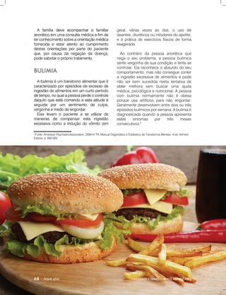OBESIDADEETRANSTORNOSALIMENTARES
5
Fonte:AmericanPsychiatricAssociation,DSM-IV-TR,ManualDiagnósticoeEstatísticodeTranstornosMentais.4.ed.Artmed
Editora,p.560-564.
geral,várias vezes ao dia),o uso de
laxantes,diuréticosouinibidoresdoapetite,
eàpráticadeexercíciosfísicosdeforma
exagerada.
Ao contrário da pessoa anorética que
negaoseuproblema,apessoabulímica
sentevergonhadesuacondiçãoetentase
controlar.Elareconheceoabsurdodoseu
comportamento,masnãoconsegueconter
aingestãoexcessivadealimentosepode
nãoserbem sucedidanestatentativade
obterobtermelhora sem buscaruma ajuda
médica,psicológicaenutricional.Apessoa
com bulimia normalmente não é obesa
porqueusa artifíciospara não engordar.
Geralmentedesenvolvem entredoisoutrês
episódiosbulímicosporsemana.Abulimiaé
diagnosticadaquandoapessoaapresenta
estesestes sintomas por três meses
consecutivos.5
 