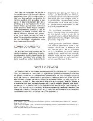 OBESIDADEETRANSTORNOSALIMENTARES
6
Fonte:RANGÉ,B.(Org.),PsicoterapiaComportamentaleCognitivadeTranstornosPsiquiátricos.EditorialPsyII.2ªtiragem,
Campinas:1998,p.187.
7
Fonte:Fonte:Fonte:RANGÉ,B.(Org.),PsicoterapiaComportamentaleCognitivadeTranstornosPsiquiátricos.EditorialPsyII.
2ªtiragem,Campinas:1998,p.188.
8
Fonte:http://www.ambulim.org.br/transtornos_tipos.php
fisicamente,sem conseguirem maisseali-
mentar.Mas,diferentementedosbulímicos,
elasnãoapresentamcomportamentoscom-
pensatóriospara este exagero como in-
duçãodovômito,usodelaxantesediuréti-
cos,exercíciosfísicosemexcessoeoutros.
Porisso,geralmentedesenvolvemumaobe
sidadedemoderadaagrave.7
Os comedores compulsivos também
sentem vergonhadestecomportamentoe,
porisso,também tendem aesconderos
ataquesalimentaresprocurandomanterum
controlealimentarnasrefeiçõescomoutras
pessoasouempúblico.
Essequadroestárelacionado,também,
com doenças psiquiátricas como a de-
pressãoetranstornosdeansiedade.Por
isso,devesertratadoporum profissional
psicólogoatravésdapsicoterapia,porum
médicoclínicoeendocrinologistacomoob-
jetivodeavaliaraprópriasaúde,ereceber
acompanhamentodeum profissionalnutri-
cionistaparaelaboraçãodedieta.
 
