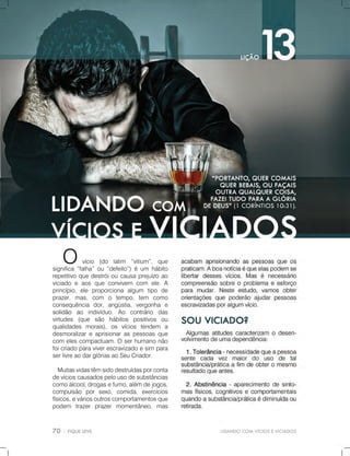 LIDANDOCOMVÍCIOSEVICIADOS
Ovício (do latim “vitium”,que
significa“falha”ou“defeito”)éum hábito
repetitivoquedestróioucausaprejuízoao
viciadoeaosqueconvivem com ele.A
princípio,ele proporciona algum tipo de
prazer,mas,com o tempo,tem como
consequência dor,angústia,vergonha e
solidãosolidão ao indivíduo.Ao contrário das
virtudes (que são hábitos positivos ou
qualidades morais),os vícios tendem a
desmoralizareaprisionaraspessoasque
com elescompactuam.Oserhumanonão
foicriadoparaviverescravizadoesim para
serlivreaodarglóriasaoSeuCriador.
Muitasvidastêmsidodestruídasporconta
devícioscausadospelousodesubstâncias
comoálcool,drogasefumo,alémdejogos,
compulsão porsexo,comida,exercícios
físicos,eváriosoutroscomportamentosque
podem trazerprazermomentâneo,mas
 