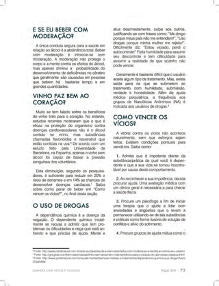 LIDANDOCOMVÍCIOSEVICIADOS
6
Fonte:http://www.portalnatural.com.br/vida-saudavel/saude-e-bem-estar/beba-com-moderacao-e-danifique-menos-seu-cerebro
7
Fonte:http://gnt.globo.com/bem-estar/noticias/Vinho-sem-alcool-tem-mais-beneficios-para-o-coracao-do-que-versao-classica.shtml
8
Fonte:http://www.portalnatural.com.br/saude-mental/doencas-mentais-e-tratamentos/dependencia-quimica-que-droga/#axzz
2OjwbrMai
 