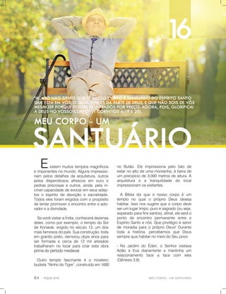 MEUCORPO-UMSANTUÁRIO
no Butão.Ele impressiona pelo fato de
estarnoaltodeumamontanha,àbeirade
um precipíciode3.000metrosdealtura.A
arquitetura e a tranquilidade do local
impressionamosvisitantes.
A Bíbliadizqueo nosso corpo éum
templo no qualo próprio Deus deseja
habitar.Issonossugerequeocorpodeve
serumlugarlimpo,puroesagrado(ouseja,
separadoparafinssantos),afinal,eleseráo
ponto de encontro permanente entre o
EspíritoSantoenós.Queprivilégioéservir
dedemoradiaparaopróprioDeus!Durante
toda a história,percebemos que Deus
semprequishabitarnomeiodoSeupovo:
-No Jardim do Éden,o Senhorvisitava
Adão eEva diariamenteemantinha um
relacionamento face a face com eles
(Gênesis3:8).
Existem muitostemplosmagníficos
eimponentesnomundo.Algunsimpressio-
nam pelosdetalhesdaarquitetura,outros
pelos dispendiosos afrescos em ouro e
pedraspreciosaseoutros,ainda,pelain-
crívelcapacidadedeevocaremseusadep-
tosoespíritodedevoçãoesacralidade.
Todoselesforam erigidoscom opropósito
detentarpromoveroencontroentreoado-
radoreadivindade.
SevocêvisitaraÍndia,conhecerádezenas
deles,comoporexemplo,otemplodoSol
deKonarak,erigidonoséculo13,um dos
maisfamososdopaís.Suaconstrução,toda
em granitopreto,demoroudozeanospara
serformadaecercade12milartesãos
trabalharam nolocalparacriarestaobra
primadoperíodomedieval.primadoperíodomedieval.
Outro templo fascinante é o mosteiro
budista“NinhodoTigre”,construídoem1692
 